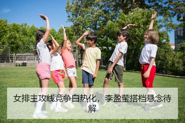 女排主攻线竞争白热化，李盈莹搭档悬念待解
